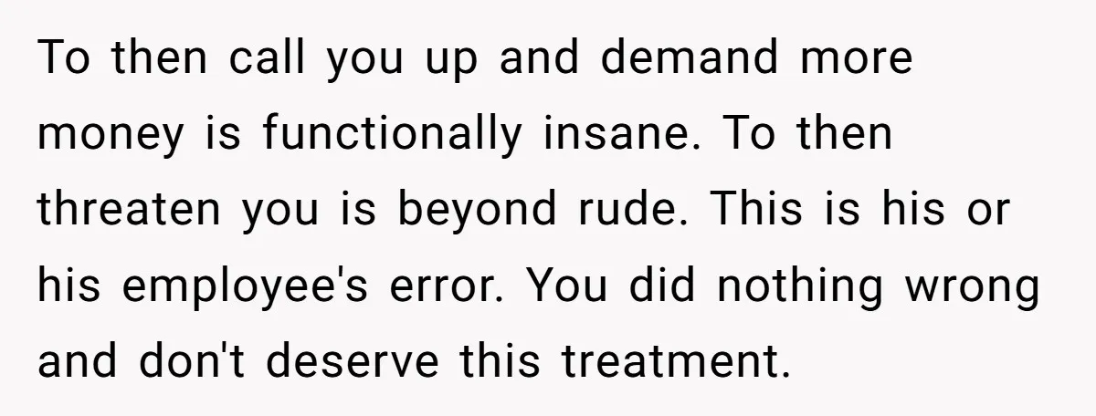 To then call you up and demand more money is functionally insane. To then threaten you is beyond rude. This is his or his employee's error. You did nothing wrong...