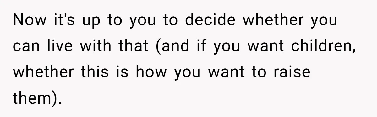 Now it's up to you to decide whether you can live with that (and if you want children, whether this is how you want to raise them).