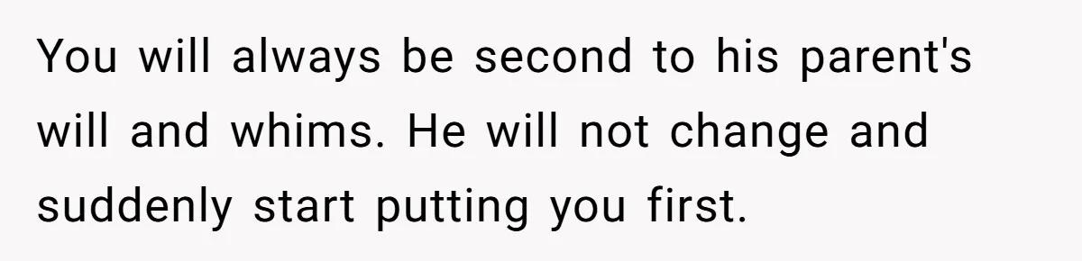You will always be second to his parent's will and whims. He will not change and suddenly start putting you first.