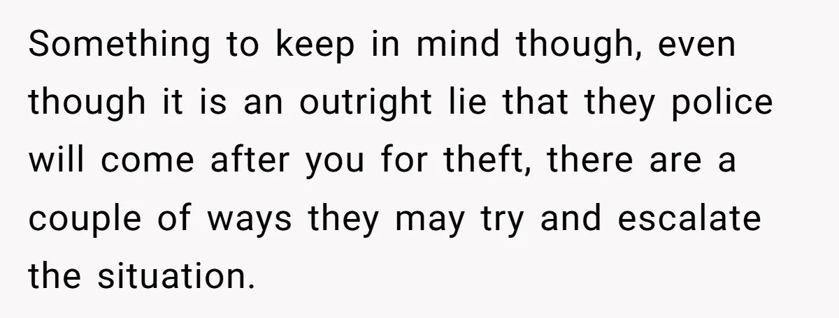 Something to keep in mind though, even though it is an outright lie that they police will come after you for theft, there are a couple of ways they may...