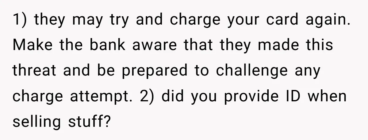 1) they may try and charge your card again. Make the bank aware that they made this threat and be prepared to challenge any charge attempt. 2) did you provide...