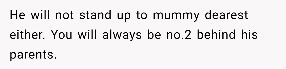 He will not stand up to mummy dearest either. You will always be no.2 behind his parents.