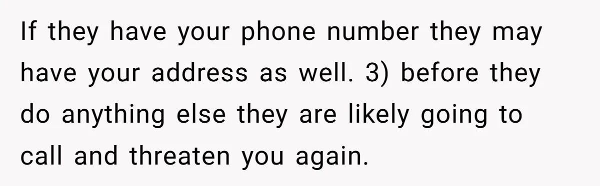 If they have your phone number they may have your address as well. 3) before they do anything else they are likely going to call and threaten you again.