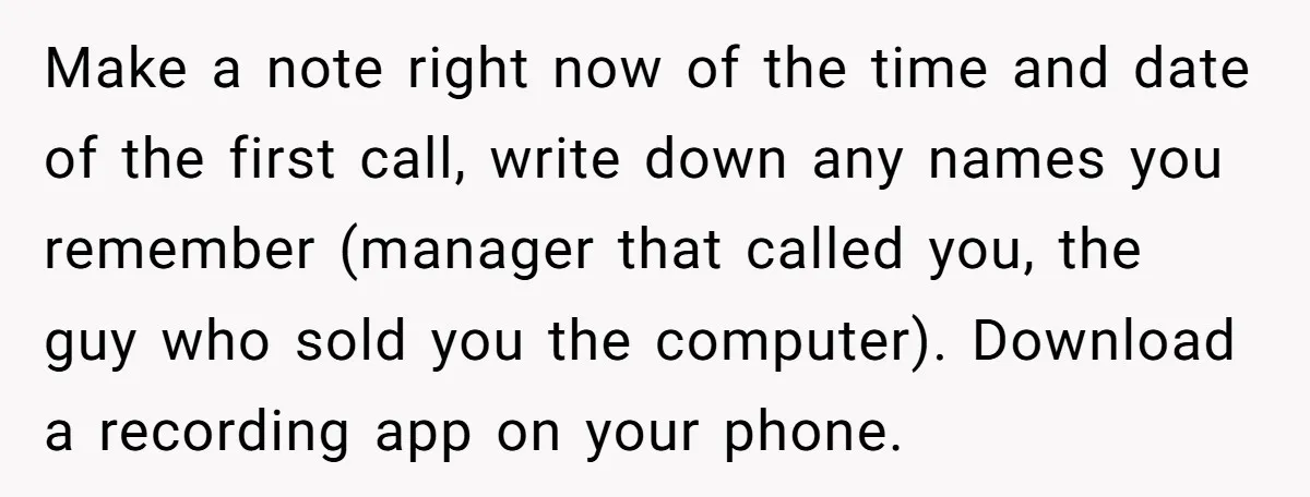 Make a note right now of the time and date of the first call, write down any names you remember (manager that called you, the guy who sold you the...