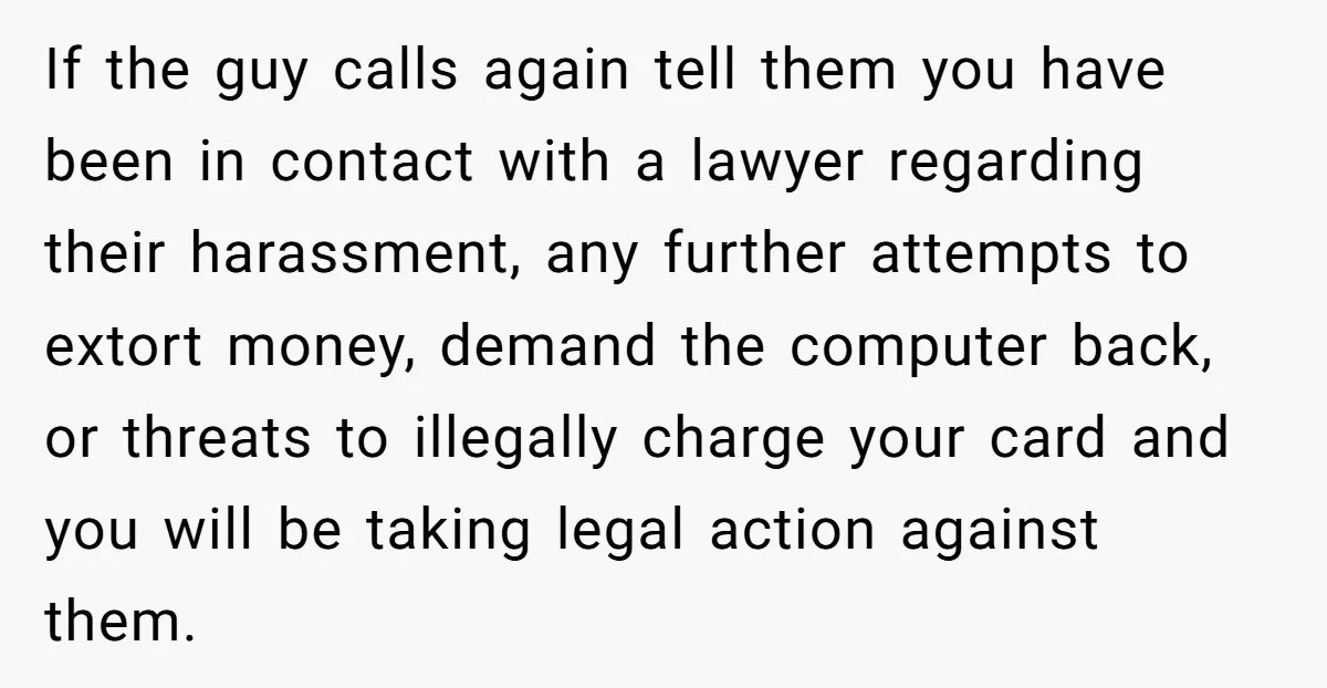 If the guy calls again tell them you have been in contact with a lawyer regarding their harassment, any further attempts to extort money, demand the computer back, or threats...