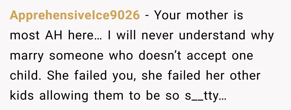 ApprehensiveIce9026 − Your mother is most AH here… I will never understand why marry someone who doesn’t accept one child. She failed you, she failed her other kids allowing them...