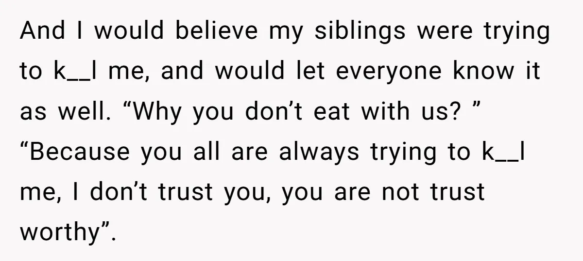 And I would believe my siblings were trying to k__l me, and would let everyone know it as well. “Why you don’t eat with us? ” “Because you all are...