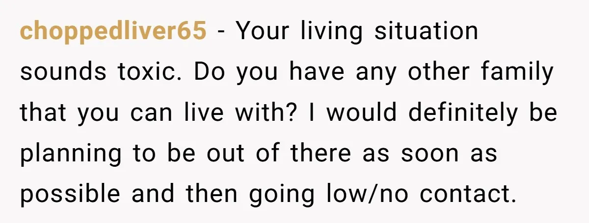 choppedliver65 − Your living situation sounds toxic. Do you have any other family that you can live with? I would definitely be planning to be out of there as soon...