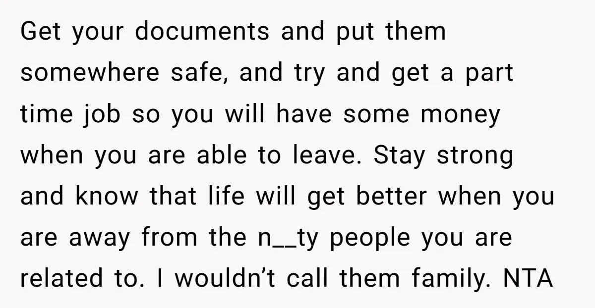 Get your documents and put them somewhere safe, and try and get a part time job so you will have some money when you are able to leave. Stay strong...