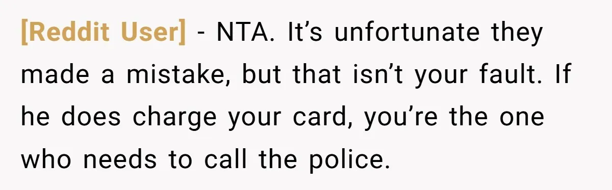 [Reddit User] − NTA. It’s unfortunate they made a mistake, but that isn’t your fault. If he does charge your card, you’re the one who needs to call the police.