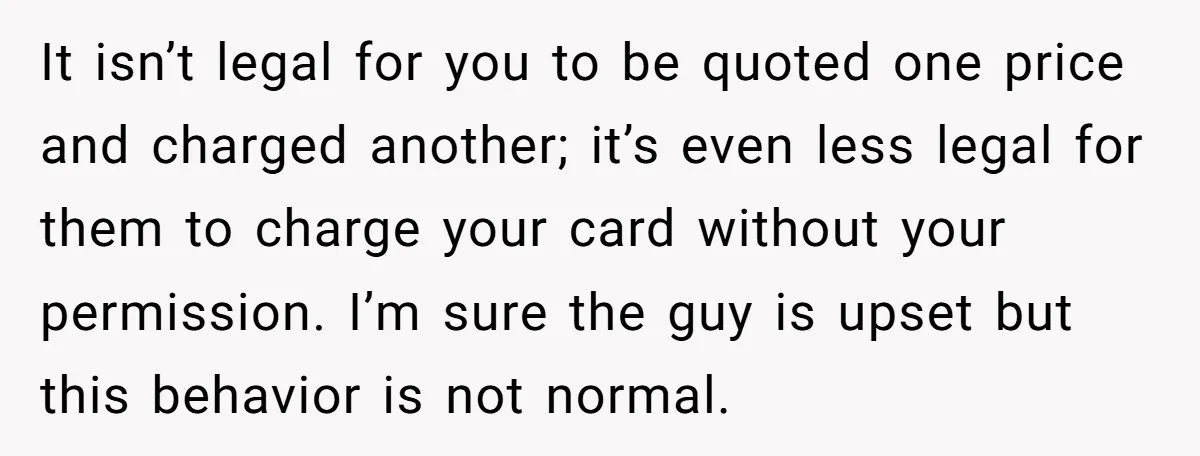It isn’t legal for you to be quoted one price and charged another; it’s even less legal for them to charge your card without your permission. I’m sure the guy...
