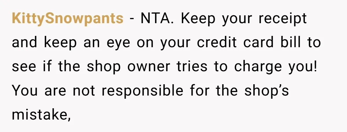 KittySnowpants − NTA. Keep your receipt and keep an eye on your credit card bill to see if the shop owner tries to charge you! You are not responsible for...