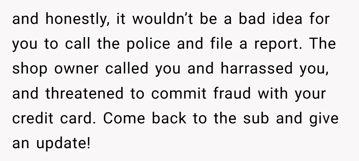 and honestly, it wouldn’t be a bad idea for you to call the police and file a report. The shop owner called you and harrassed you, and threatened to commit...