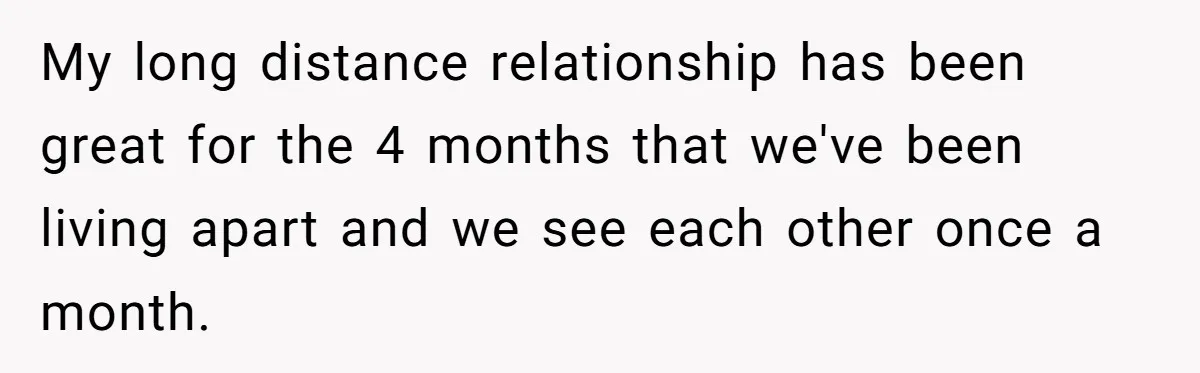 My long distance relationship has been great for the 4 months that we've been living apart and we see each other once a month.