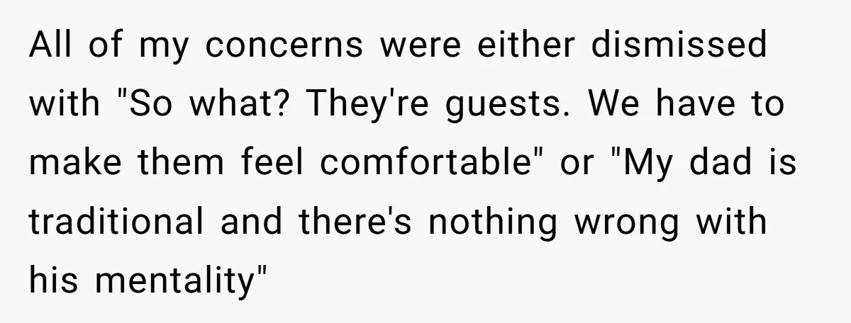 All of my concerns were either dismissed with "So what? They're guests. We have to make them feel comfortable" or "My dad is traditional and there's nothing wrong with his...