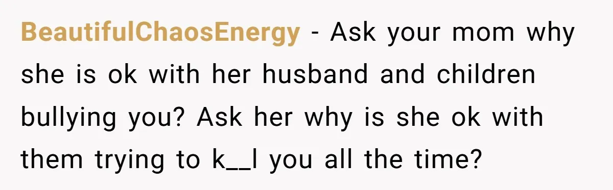 BeautifulChaosEnergy − Ask your mom why she is ok with her husband and children bullying you? Ask her why is she ok with them trying to k__l you all the...