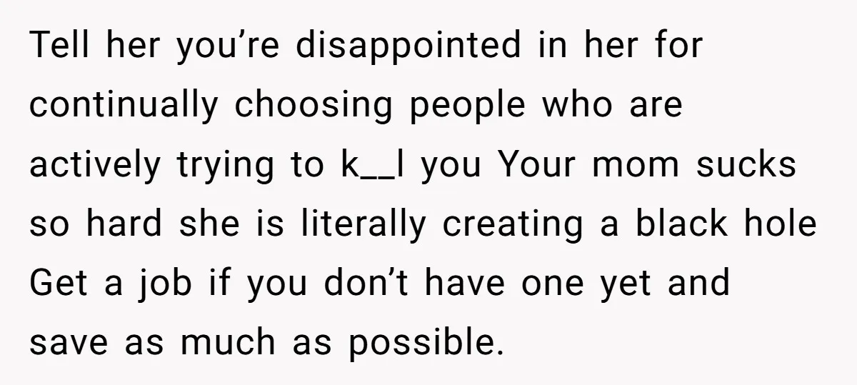 Tell her you’re disappointed in her for continually choosing people who are actively trying to k__l you Your mom sucks so hard she is literally creating a black hole Get...
