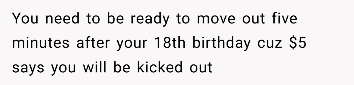 You need to be ready to move out five minutes after your 18th birthday cuz $5 says you will be kicked out