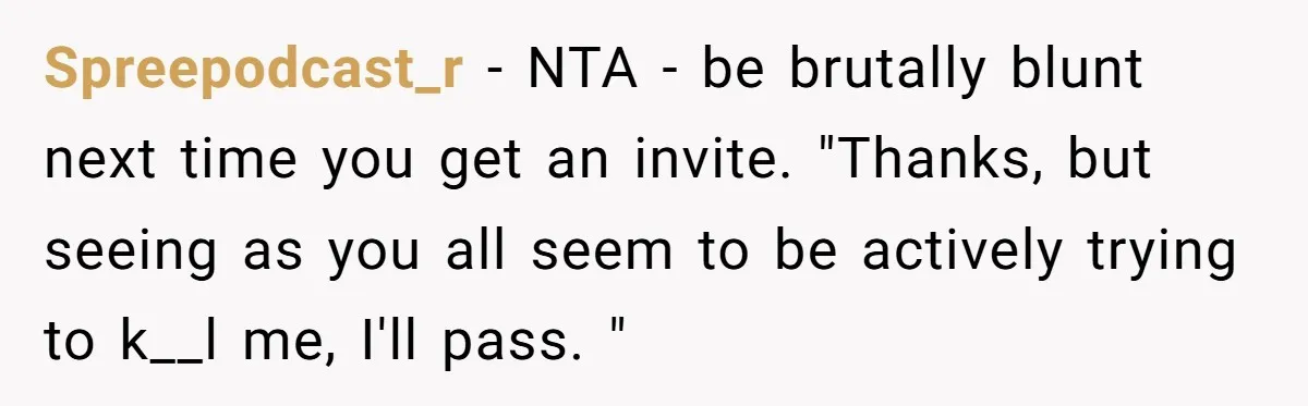 Spreepodcast_r − NTA - be brutally blunt next time you get an invite. "Thanks, but seeing as you all seem to be actively trying to k__l me, I'll pass. "