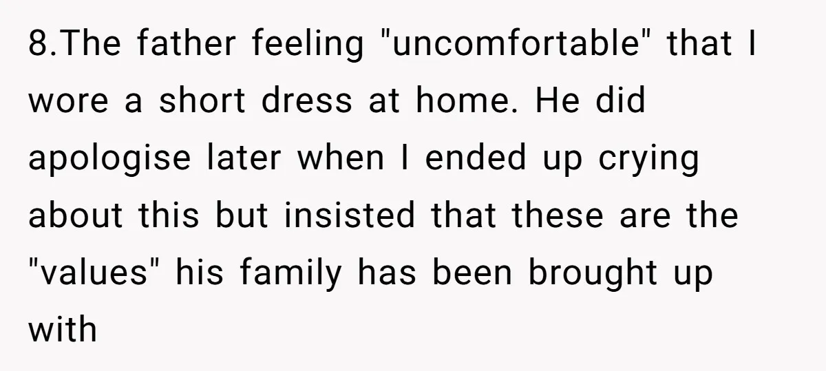 8.The father feeling "uncomfortable" that I wore a short dress at home. He did apologise later when I ended up crying about this but insisted that these are the "values"...
