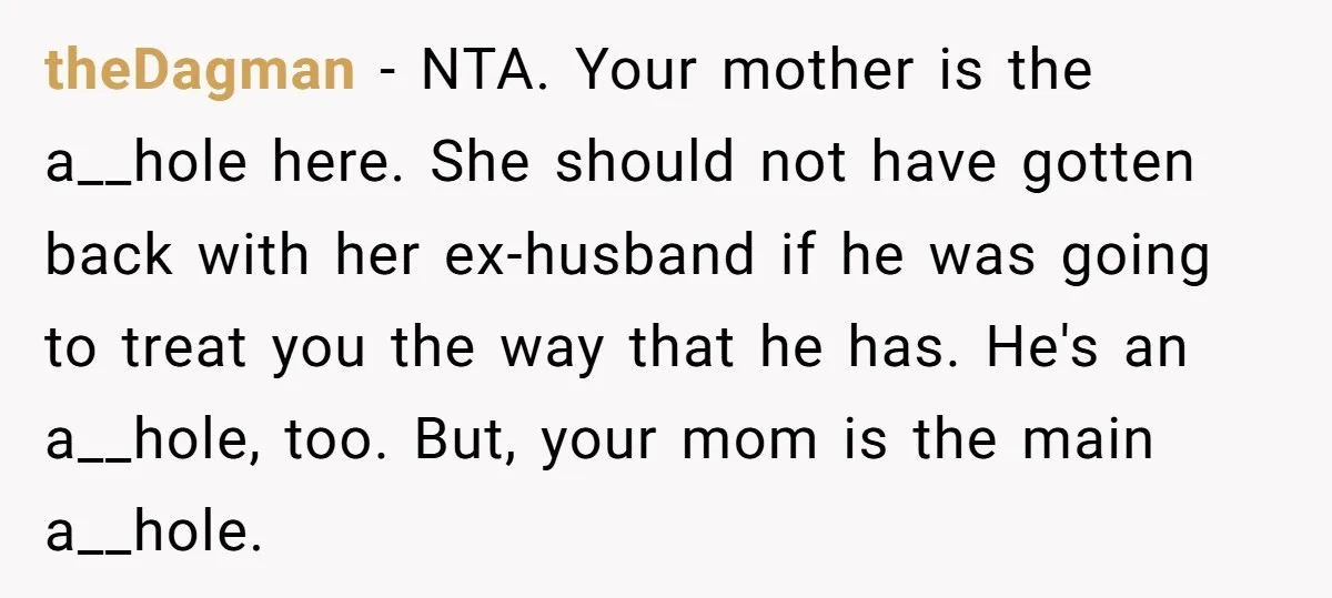 theDagman − NTA. Your mother is the a__hole here. She should not have gotten back with her ex-husband if he was going to treat you the way that he has....