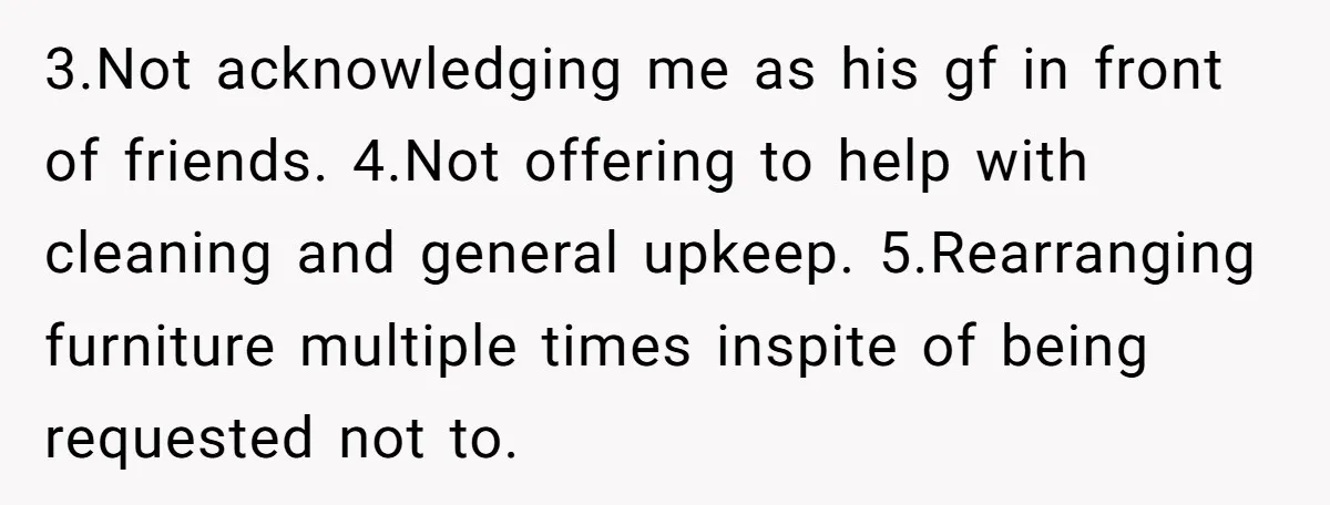 3.Not acknowledging me as his gf in front of friends. 4.Not offering to help with cleaning and general upkeep. 5.Rearranging furniture multiple times inspite of being requested not to.