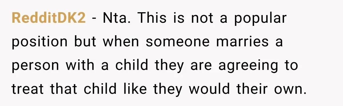 RedditDK2 - Nta. This is not a popular position but when someone marries a person with a child they are agreeing to treat that child like they would their own.