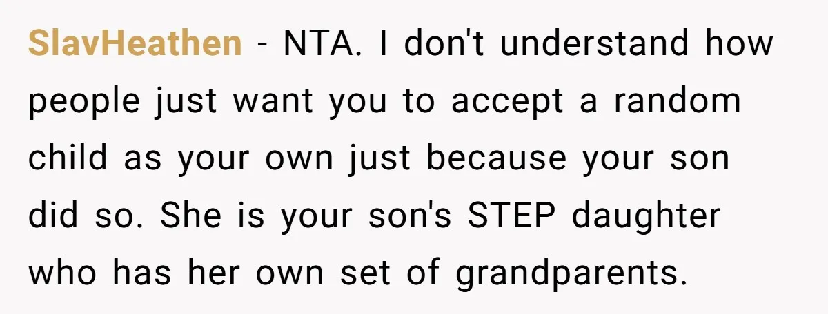SlavHeathen - NTA. I don't understand how people just want you to accept a random child as your own just because your son did so. She is your son's STEP...