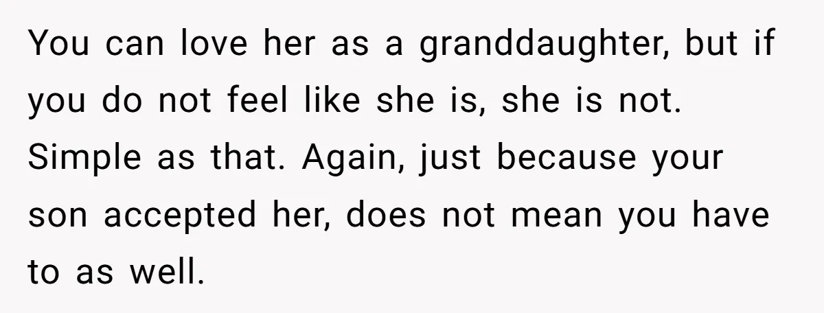 You can love her as a granddaughter, but if you do not feel like she is, she is not. Simple as that. Again, just because your son accepted her, does...