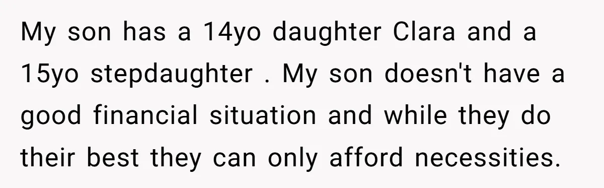 My son has a 14yo daughter Clara and a 15yo stepdaughter . My son doesn't have a good financial situation and while they do their best they can only afford...