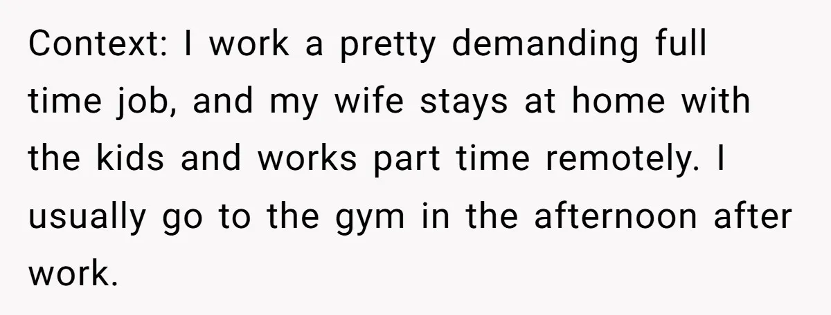Context: I work a pretty demanding full time job, and my wife stays at home with the kids and works part time remotely. I usually go to the gym in...