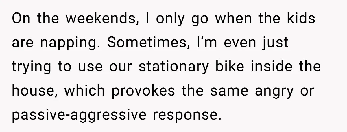 On the weekends, I only go when the kids are napping. Sometimes, I’m even just trying to use our stationary bike inside the house, which provokes the same angry or...