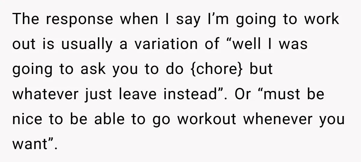 The response when I say I’m going to work out is usually a variation of “well I was going to ask you to do {chore} but whatever just leave instead”....