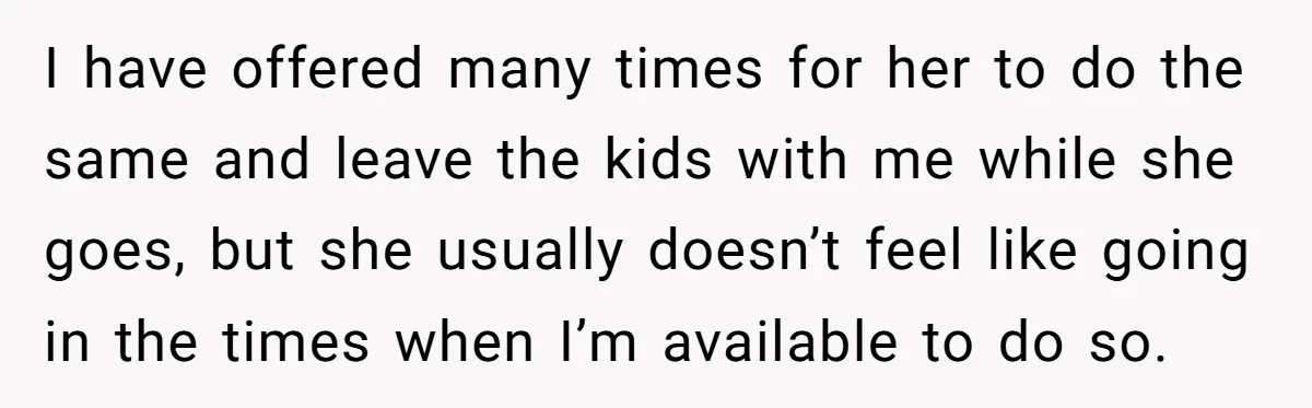 I have offered many times for her to do the same and leave the kids with me while she goes, but she usually doesn’t feel like going in the times...