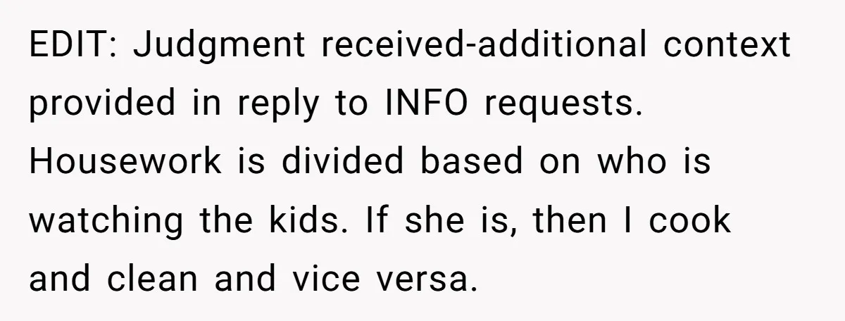 EDIT: Judgment received-additional context provided in reply to INFO requests. Housework is divided based on who is watching the kids. If she is, then I cook and clean and vice...