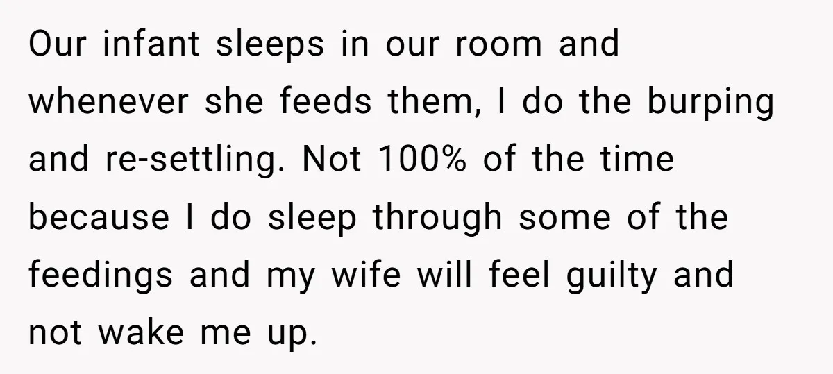 Our infant sleeps in our room and whenever she feeds them, I do the burping and re-settling. Not 100% of the time because I do sleep through some of the...
