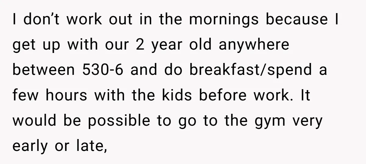 I don’t work out in the mornings because I get up with our 2 year old anywhere between 530-6 and do breakfast/spend a few hours with the kids before work....