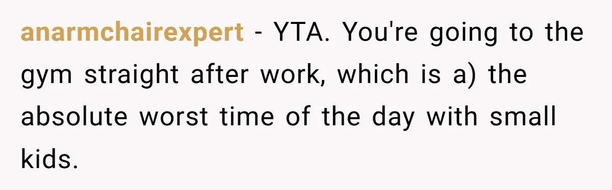 anarmchairexpert − YTA. You're going to the gym straight after work, which is a) the absolute worst time of the day with small kids.