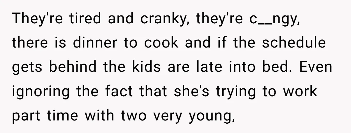 They're tired and cranky, they're c__ngy, there is dinner to cook and if the schedule gets behind the kids are late into bed. Even ignoring the fact that she's trying...