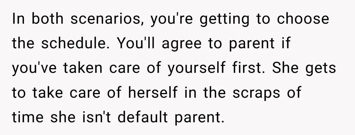 In both scenarios, you're getting to choose the schedule. You'll agree to parent if you've taken care of yourself first. She gets to take care of herself in the scraps...