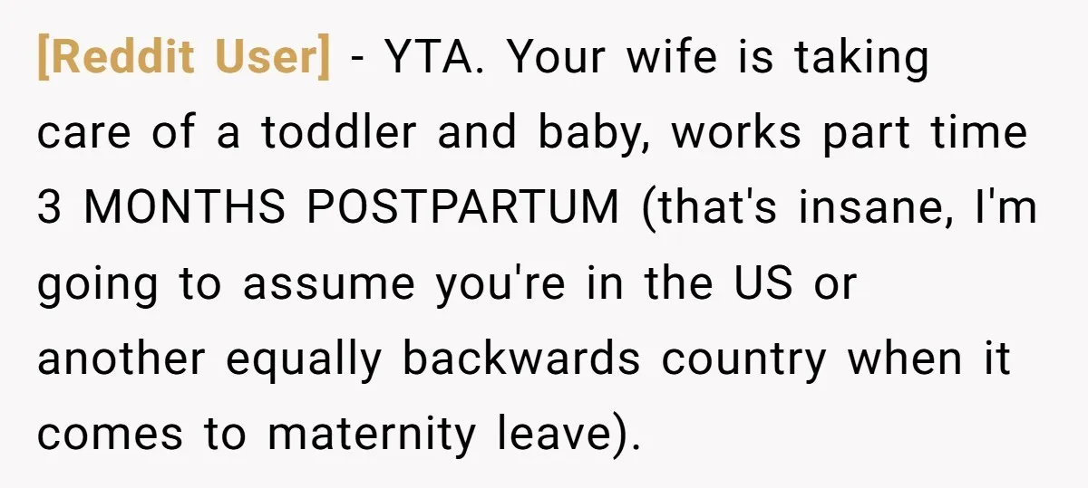 [Reddit User] − YTA. Your wife is taking care of a toddler and baby, works part time 3 MONTHS POSTPARTUM (that's insane, I'm going to assume you're in the US...