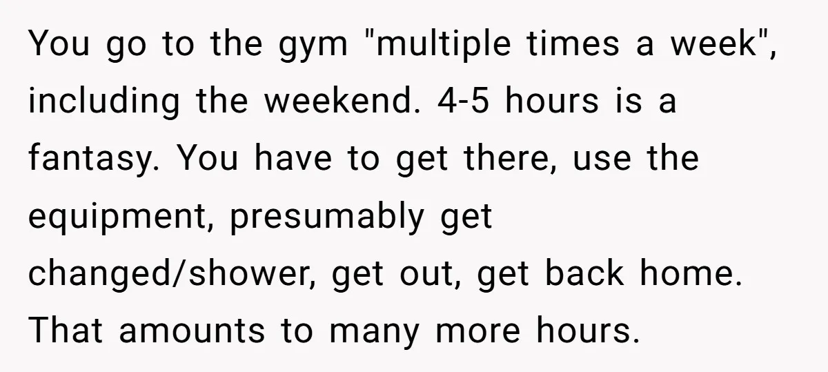 You go to the gym "multiple times a week", including the weekend. 4-5 hours is a fantasy. You have to get there, use the equipment, presumably get changed/shower, get out,...