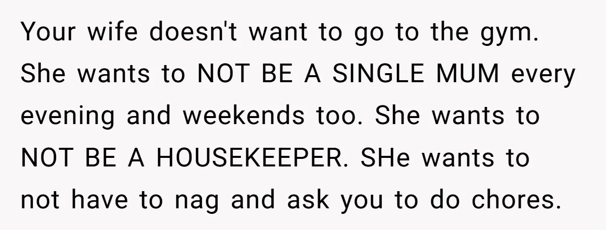 Your wife doesn't want to go to the gym. She wants to NOT BE A SINGLE MUM every evening and weekends too. She wants to NOT BE A HOUSEKEEPER. SHe...