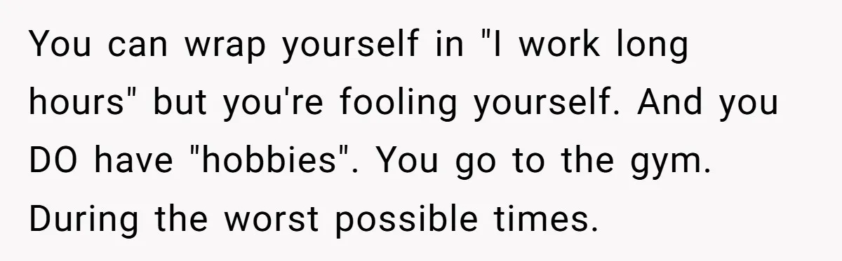 You can wrap yourself in "I work long hours" but you're fooling yourself. And you DO have "hobbies". You go to the gym. During the worst possible times.