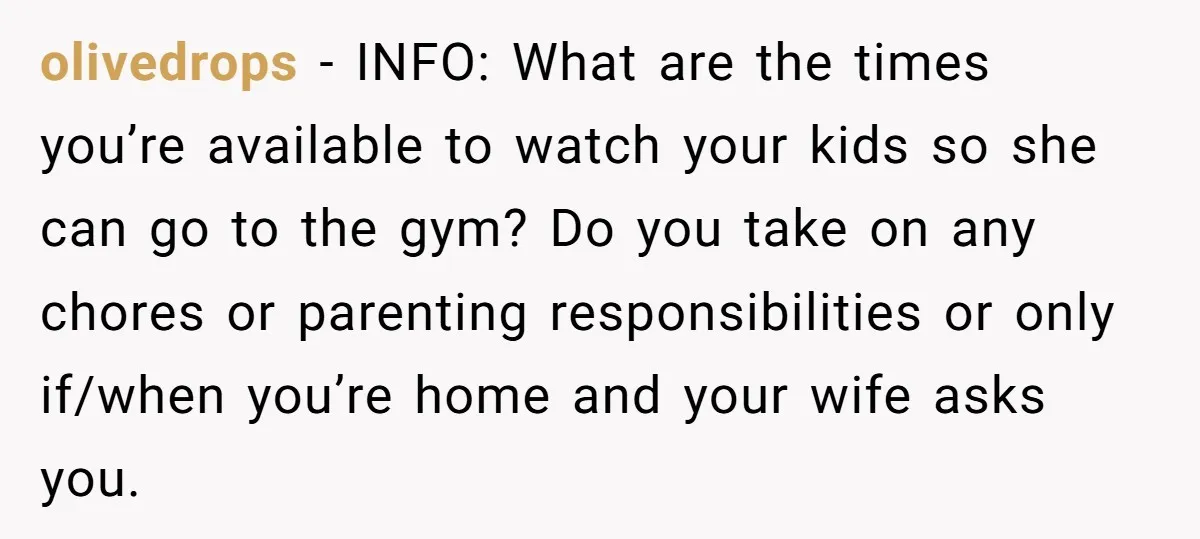olivedrops − INFO: What are the times you’re available to watch your kids so she can go to the gym? Do you take on any chores or parenting responsibilities or...