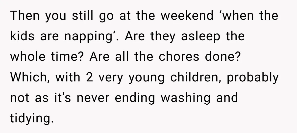 Then you still go at the weekend ‘when the kids are napping’. Are they asleep the whole time? Are all the chores done? Which, with 2 very young children, probably...