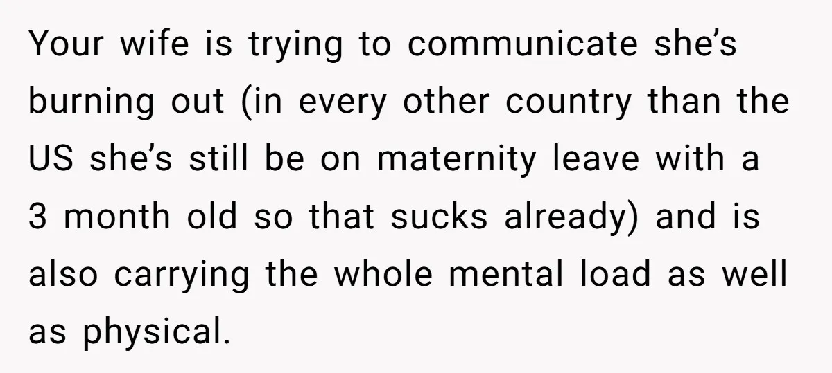 Your wife is trying to communicate she’s burning out (in every other country than the US she’s still be on maternity leave with a 3 month old so that sucks...