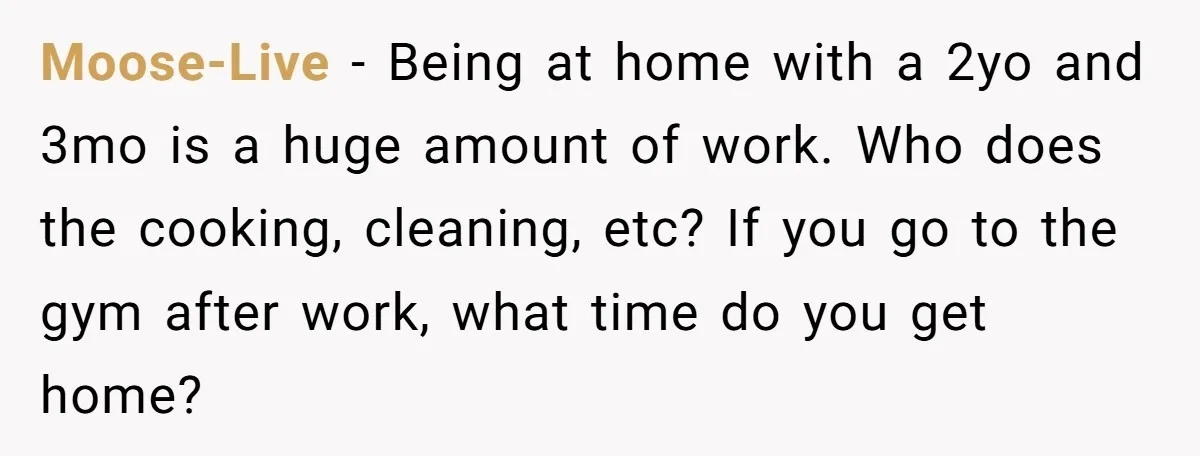 Moose-Live − Being at home with a 2yo and 3mo is a huge amount of work. Who does the cooking, cleaning, etc? If you go to the gym after work,...