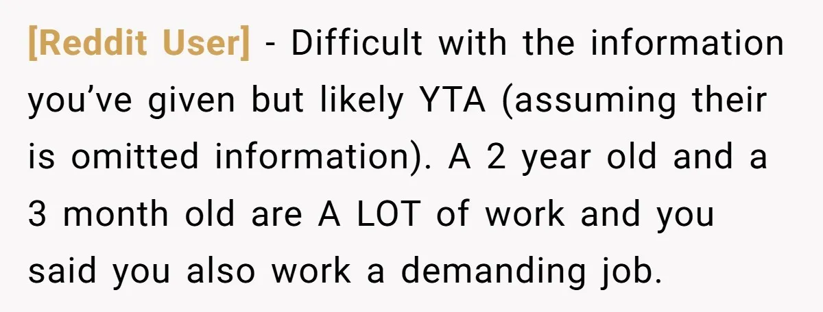 [Reddit User] − Difficult with the information you’ve given but likely YTA (assuming their is omitted information). A 2 year old and a 3 month old are A LOT of...