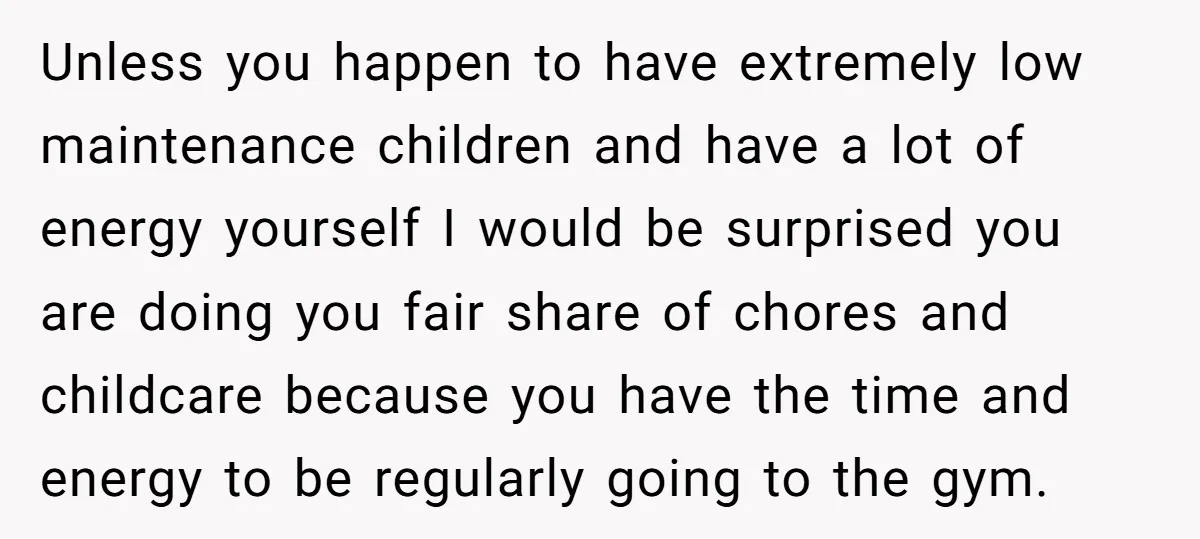 Unless you happen to have extremely low maintenance children and have a lot of energy yourself I would be surprised you are doing you fair share of chores and childcare...